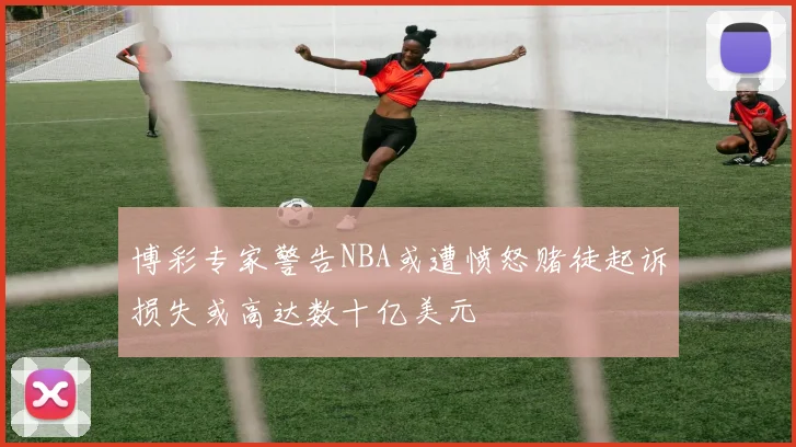 博彩专家警告NBA或遭愤怒赌徒起诉损失或高达数十亿美元