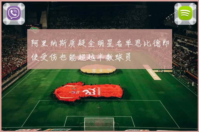 阿里纳斯质疑全明星名单恩比德即使受伤也能超越半数球员
