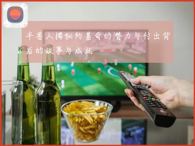 半兽人揭秘约基奇的潜力与付出背后的故事与成就
