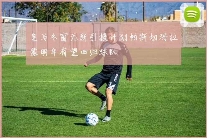 皇马冬窗无新引援计划帕斯切玛拉蒙明年有望回归球队
