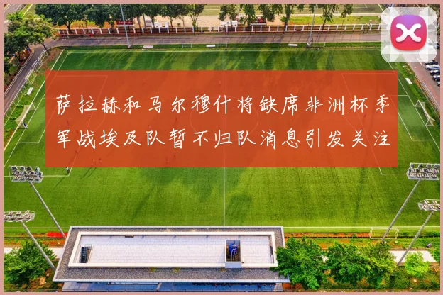 萨拉赫和马尔穆什将缺席非洲杯季军战埃及队暂不归队消息引发关注