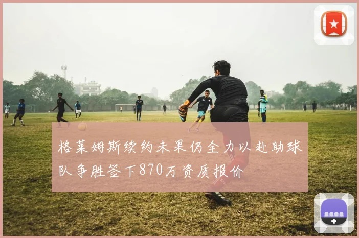 格莱姆斯续约未果仍全力以赴助球队争胜签下870万资质报价