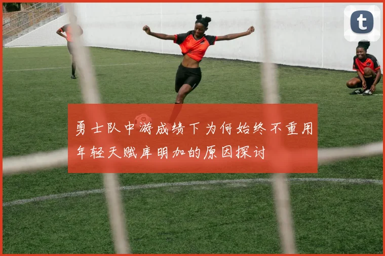 勇士队中游成绩下为何始终不重用年轻天赋库明加的原因探讨