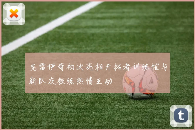 克雷伊奇初次亮相开拓者训练馆与新队友教练热情互动