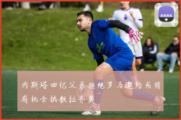 内斯塔回忆父亲拒绝罗马邀约或将有机会执教拉齐奥