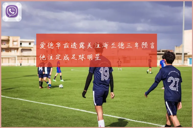 爱德华兹透露关注海兰德三年预言他注定成足球明星