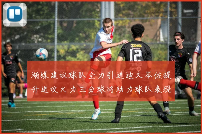 湖媒建议球队全力引进迪文岑佐提升进攻火力三分球将助力球队表现