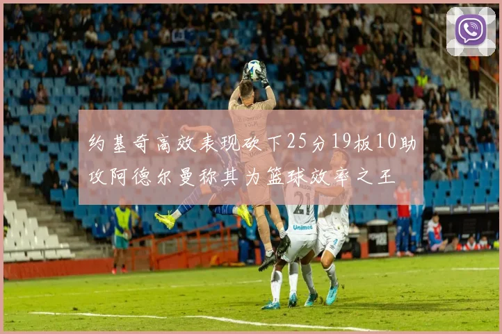 约基奇高效表现砍下25分19板10助攻阿德尔曼称其为篮球效率之王