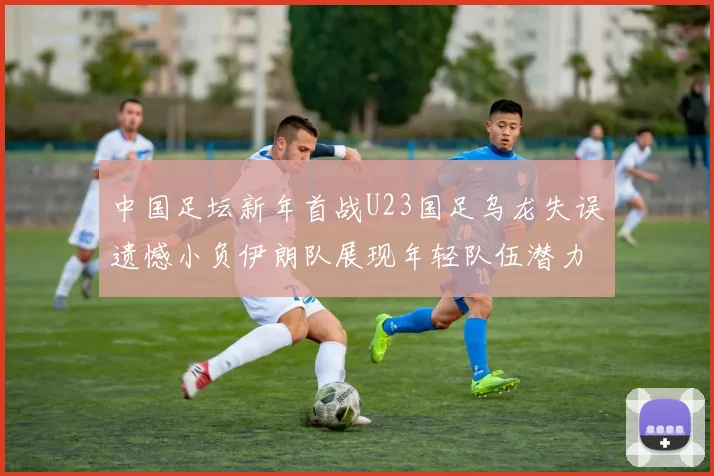 中国足坛新年首战U23国足乌龙失误遗憾小负伊朗队展现年轻队伍潜力