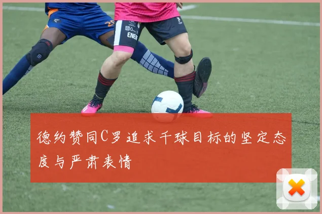 德约赞同C罗追求千球目标的坚定态度与严肃表情