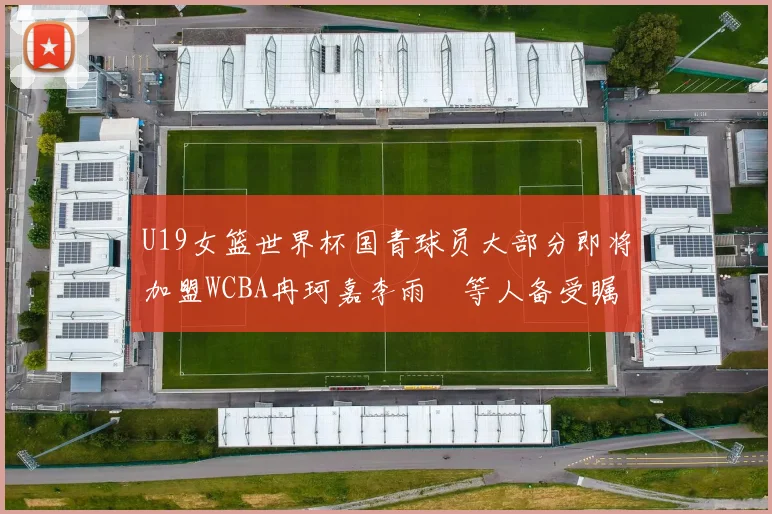 U19女篮世界杯国青球员大部分即将加盟WCBA冉珂嘉李雨汧等人备受瞩目