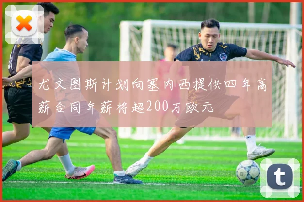 尤文图斯计划向塞内西提供四年高薪合同年薪将超200万欧元
