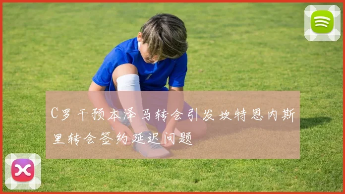C罗干预本泽马转会引发坎特恩内斯里转会签约延迟问题