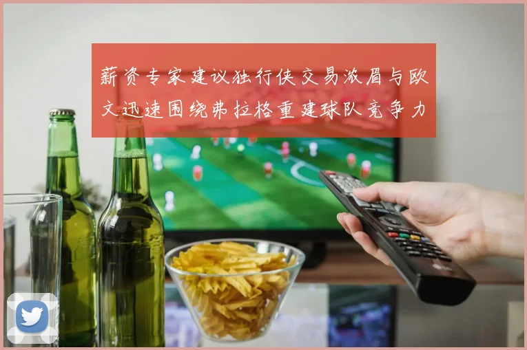 薪资专家建议独行侠交易浓眉与欧文迅速围绕弗拉格重建球队竞争力