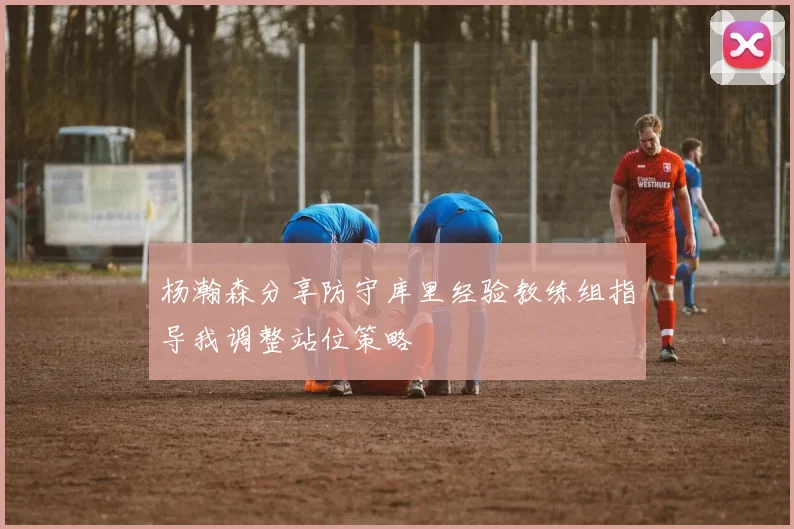 杨瀚森分享防守库里经验教练组指导我调整站位策略