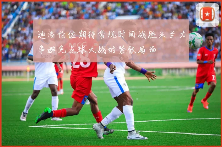 迪洛伦佐期待常规时间战胜米兰力争避免点球大战的紧张局面