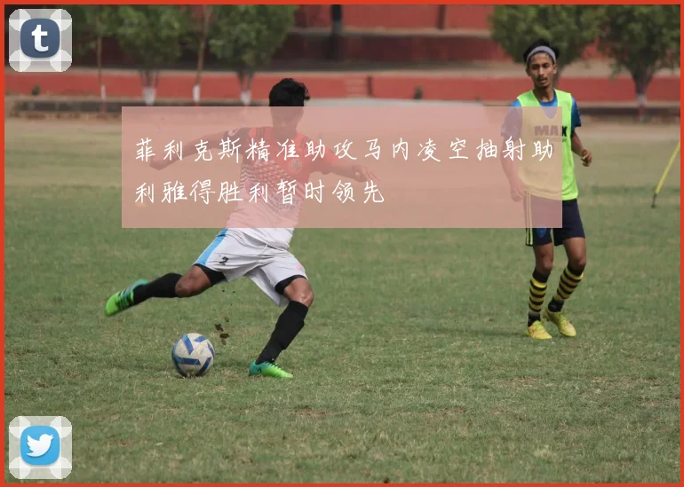 菲利克斯精准助攻马内凌空抽射助利雅得胜利暂时领先
