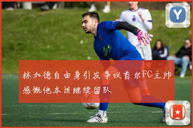 林加德自由身引发争议首尔FC主帅感慨他本该继续留队