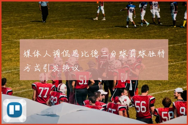 媒体人调侃恩比德三分球罚球独特方式引发热议