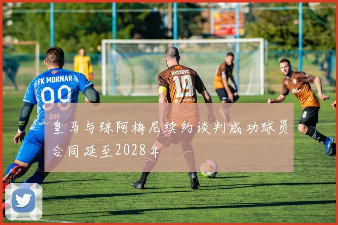 皇马与琼阿梅尼续约谈判成功球员合同延至2028年