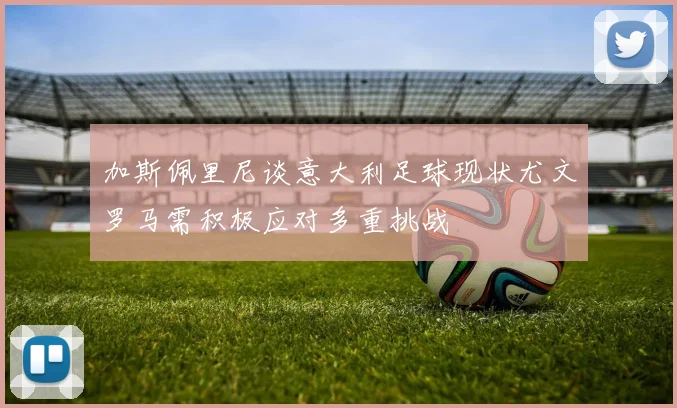 加斯佩里尼谈意大利足球现状尤文罗马需积极应对多重挑战