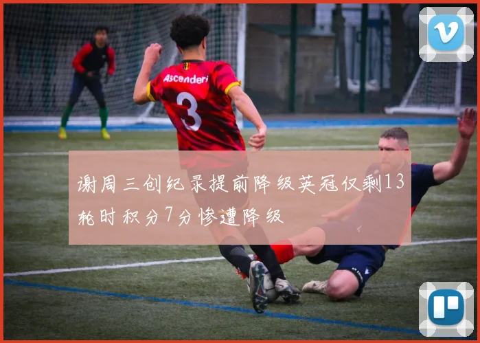 谢周三创纪录提前降级英冠仅剩13轮时积分7分惨遭降级