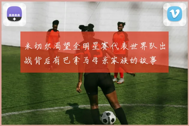 米切尔渴望全明星赛代表世界队出战背后有巴拿马母亲家族的故事