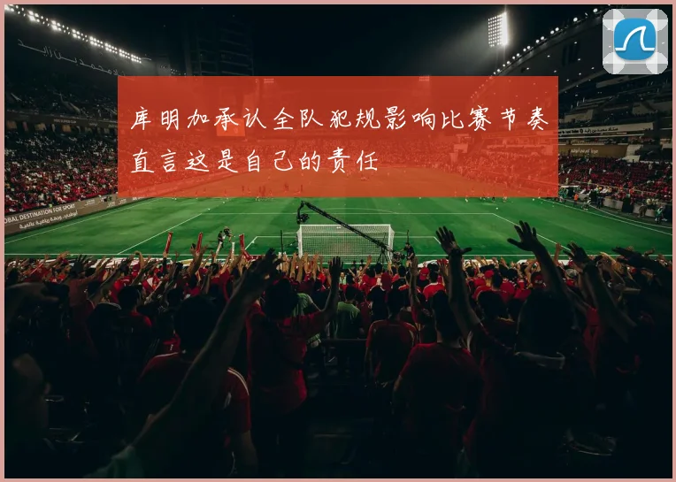 库明加承认全队犯规影响比赛节奏直言这是自己的责任