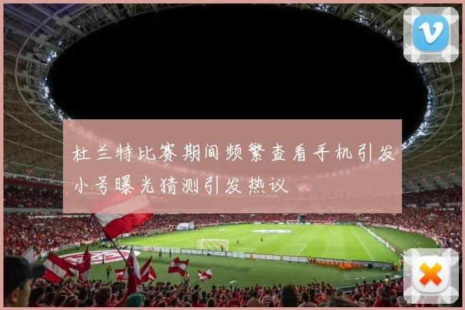 杜兰特比赛期间频繁查看手机引发小号曝光猜测引发热议