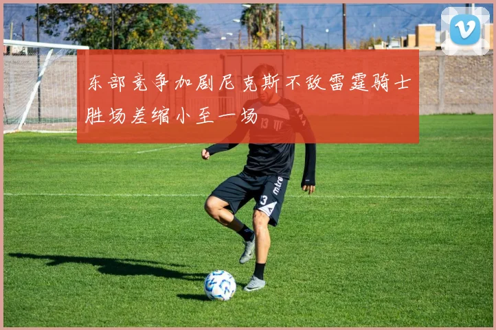 东部竞争加剧尼克斯不敌雷霆骑士胜场差缩小至一场