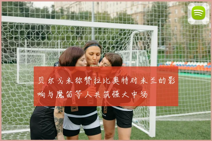 贝尔戈米称赞拉比奥特对米兰的影响与魔笛等人共筑强大中场