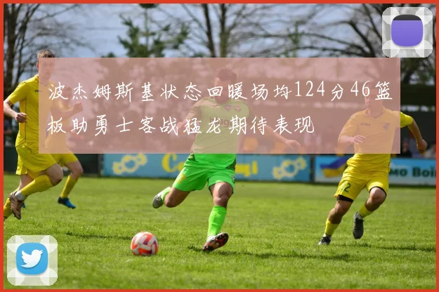 波杰姆斯基状态回暖场均124分46篮板助勇士客战猛龙期待表现