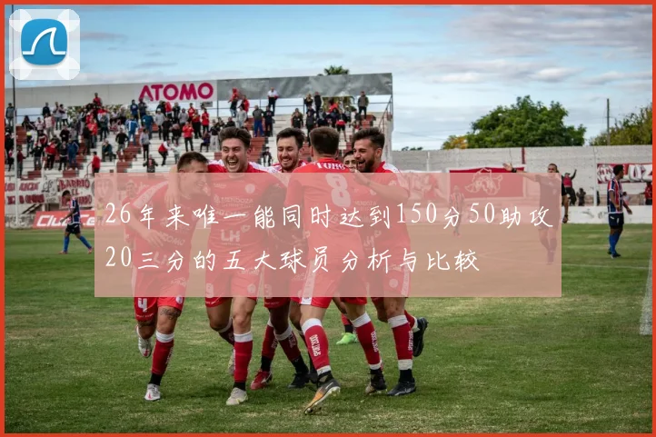 26年来唯一能同时达到150分50助攻20三分的五大球员分析与比较
