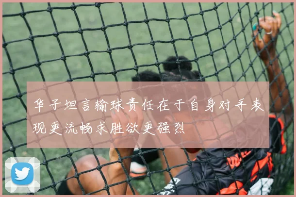 华子坦言输球责任在于自身对手表现更流畅求胜欲更强烈