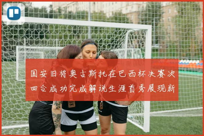 国安旧将奥古斯托在巴西杯决赛次回合成功完成解说生涯首秀展现新风采