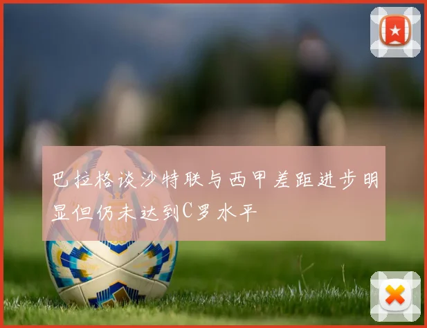 巴拉格谈沙特联与西甲差距进步明显但仍未达到C罗水平