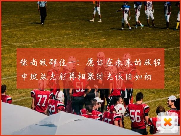 徐尚致邵佳一：愿你在未来的旅程中绽放光彩再相聚时光依旧如初