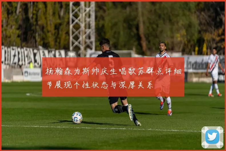 杨瀚森为斯帅庆生唱歌苏群点评细节展现个性状态与深厚关系
