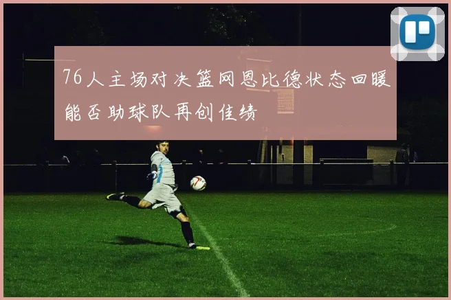 76人主场对决篮网恩比德状态回暖能否助球队再创佳绩