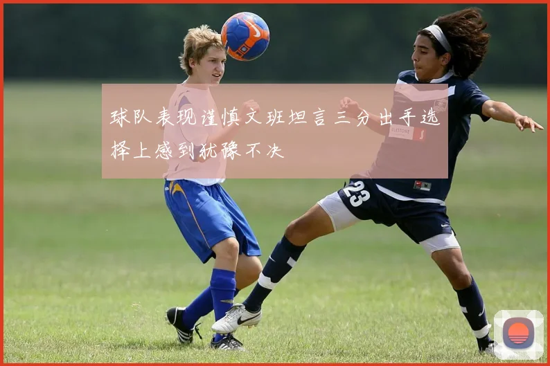 球队表现谨慎文班坦言三分出手选择上感到犹豫不决