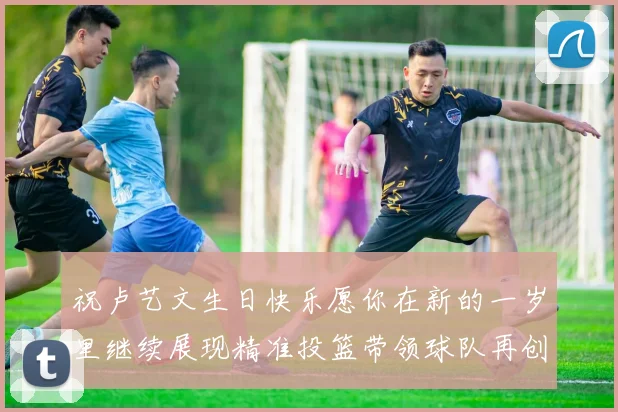 祝卢艺文生日快乐愿你在新的一岁里继续展现精准投篮带领球队再创辉煌成就